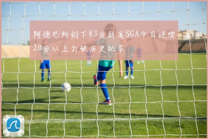 阿德巴约创下83分新高SGA今日连续20分以上打破历史纪录