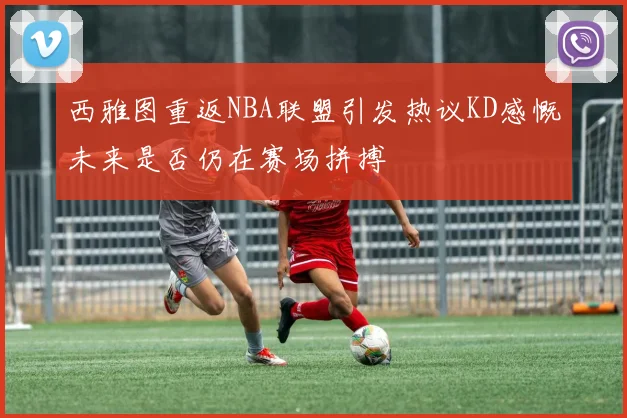 西雅图重返NBA联盟引发热议KD感慨未来是否仍在赛场拼搏