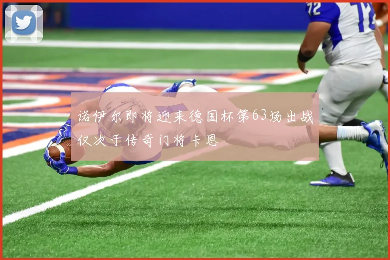诺伊尔即将迎来德国杯第63场出战仅次于传奇门将卡恩
