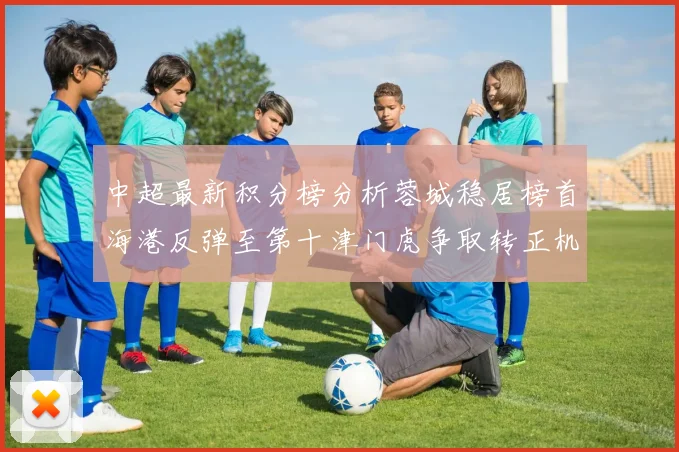 中超最新积分榜分析蓉城稳居榜首海港反弹至第十津门虎争取转正机会