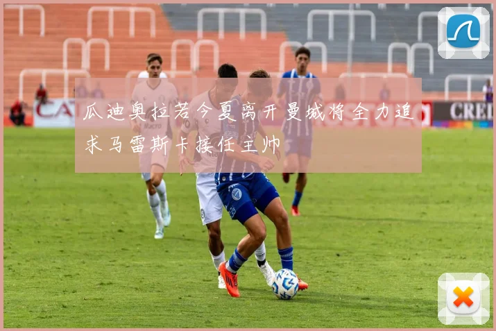 瓜迪奥拉若今夏离开曼城将全力追求马雷斯卡接任主帅
