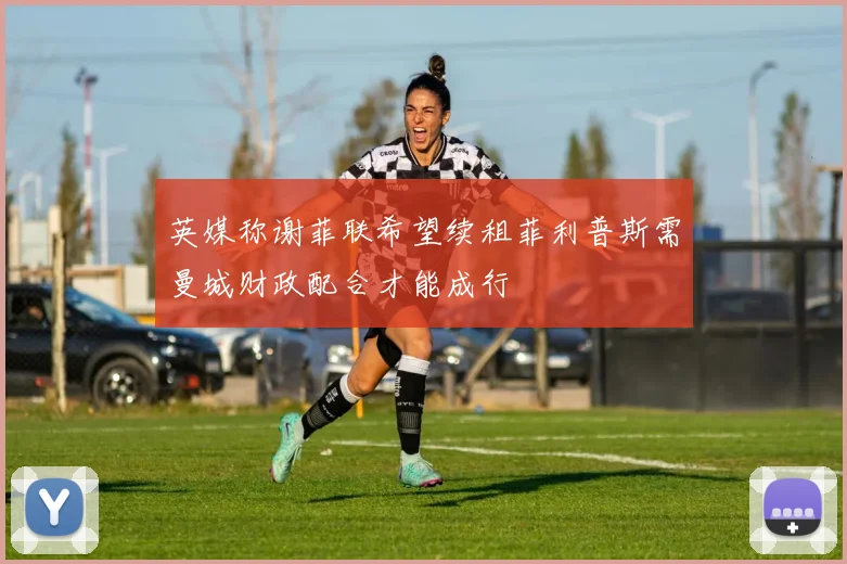 英媒称谢菲联希望续租菲利普斯需曼城财政配合才能成行